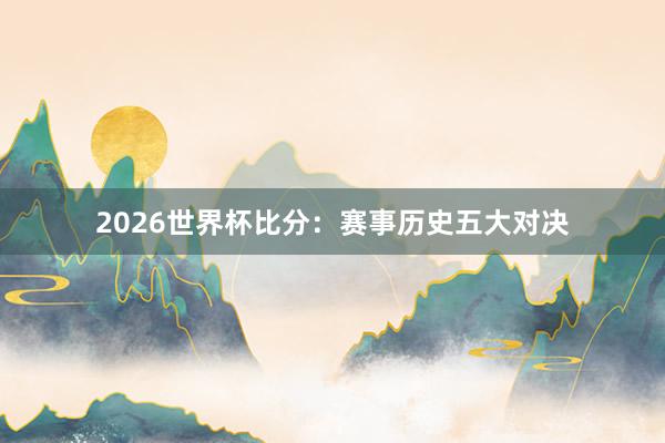 2026世界杯比分：赛事历史五大对决